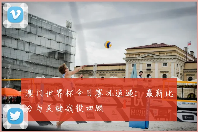 澳门世界杯今日赛况速递：最新比分与关键战役回顾