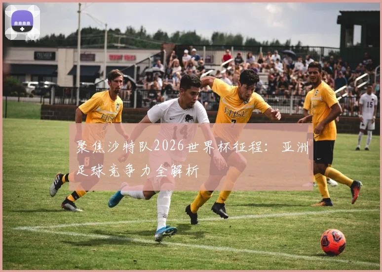 聚焦沙特队2026世界杯征程：亚洲足球竞争力全解析