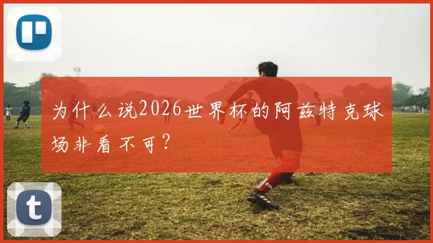 为什么说2026世界杯的阿兹特克球场非看不可？