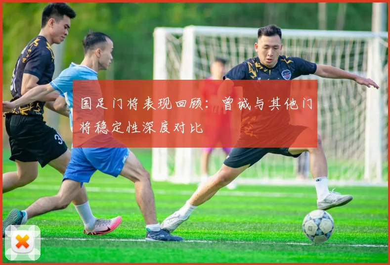 国足门将表现回顾：曾诚与其他门将稳定性深度对比