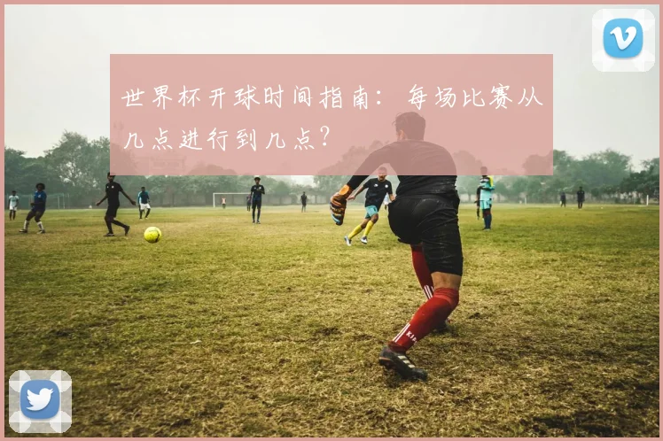 世界杯开球时间指南：每场比赛从几点进行到几点？