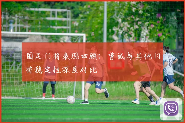 国足门将表现回顾：曾诚与其他门将稳定性深度对比
