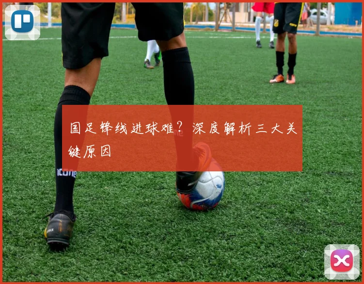 国足锋线进球难？深度解析三大关键原因