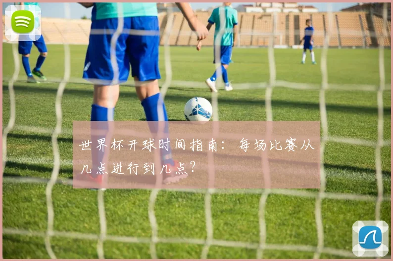 世界杯开球时间指南：每场比赛从几点进行到几点？