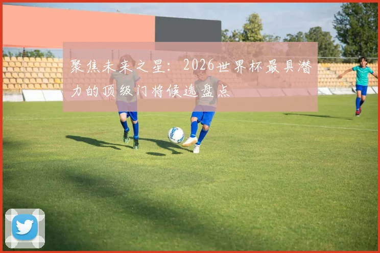 聚焦未来之星：2026世界杯最具潜力的顶级门将候选盘点
