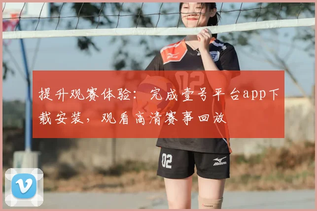 提升观赛体验：完成壹号平台app下载安装，观看高清赛事回放